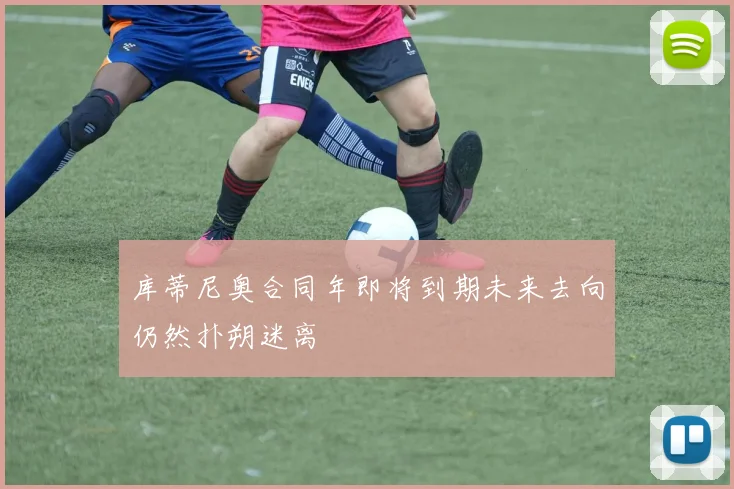 库蒂尼奥合同年即将到期未来去向仍然扑朔迷离
