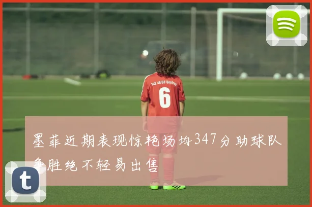 墨菲近期表现惊艳场均347分助球队争胜绝不轻易出售