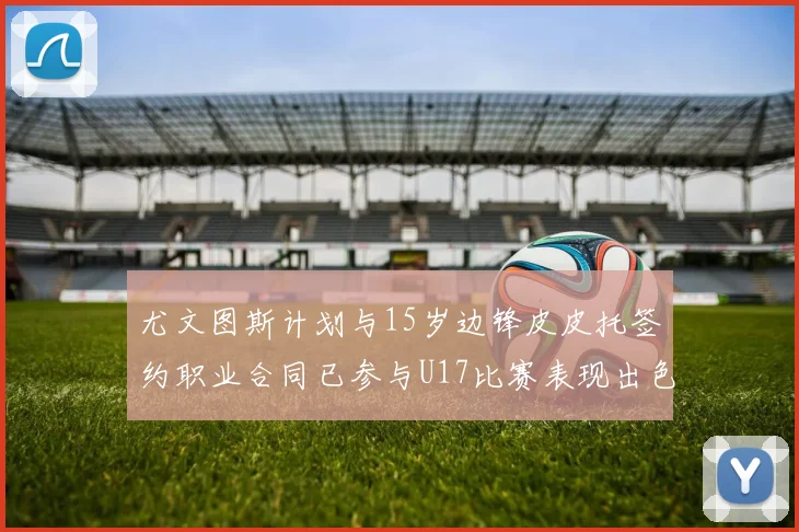 尤文图斯计划与15岁边锋皮皮托签约职业合同已参与U17比赛表现出色
