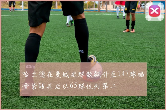 哈兰德在曼城进球数飙升至147球福登紧随其后以65球位列第二
