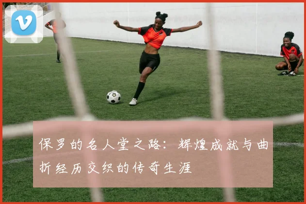 保罗的名人堂之路：辉煌成就与曲折经历交织的传奇生涯