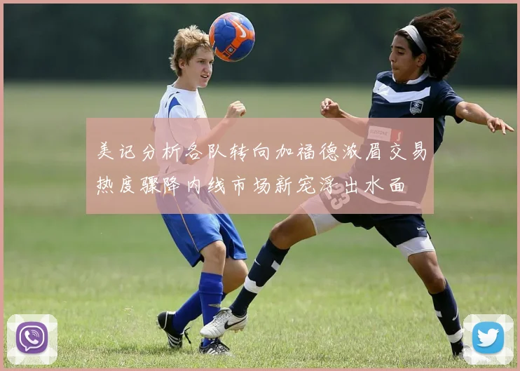 美记分析各队转向加福德浓眉交易热度骤降内线市场新宠浮出水面