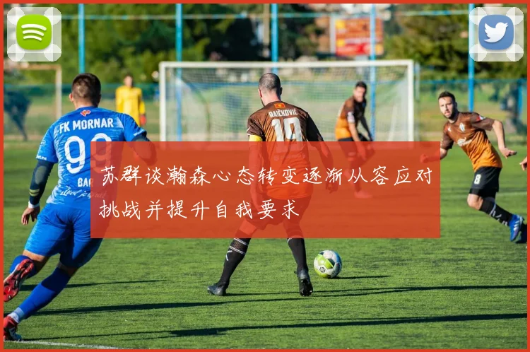 苏群谈瀚森心态转变逐渐从容应对挑战并提升自我要求