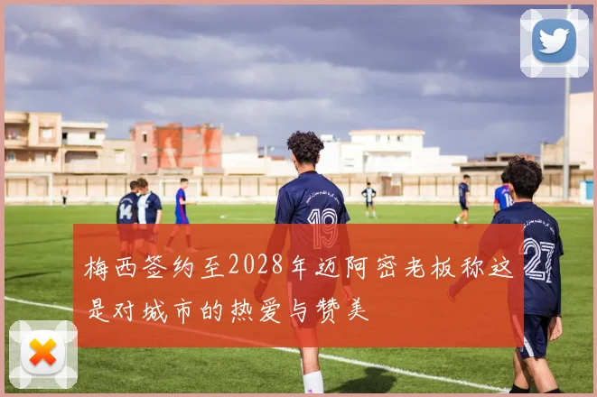 梅西签约至2028年迈阿密老板称这是对城市的热爱与赞美