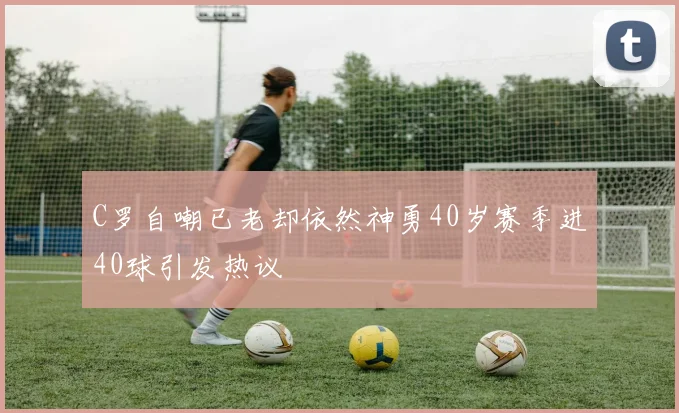 C罗自嘲已老却依然神勇40岁赛季进40球引发热议