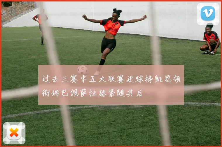 过去三赛季五大联赛进球榜凯恩领衔姆巴佩萨拉赫紧随其后