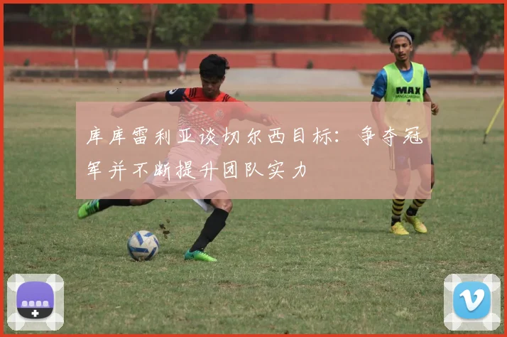 库库雷利亚谈切尔西目标：争夺冠军并不断提升团队实力