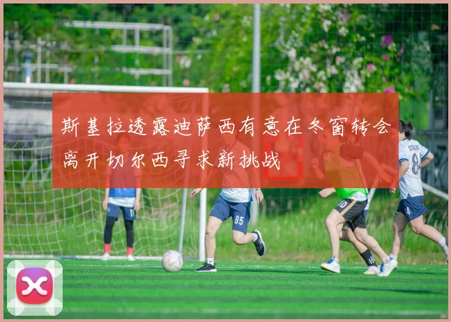 斯基拉透露迪萨西有意在冬窗转会离开切尔西寻求新挑战