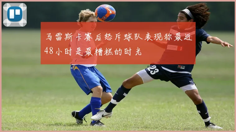 马雷斯卡赛后怒斥球队表现称最近48小时是最糟糕的时光