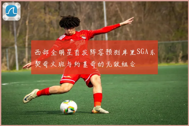 西部全明星首发阵容预测库里SGA东契奇文班与约基奇的无敌组合