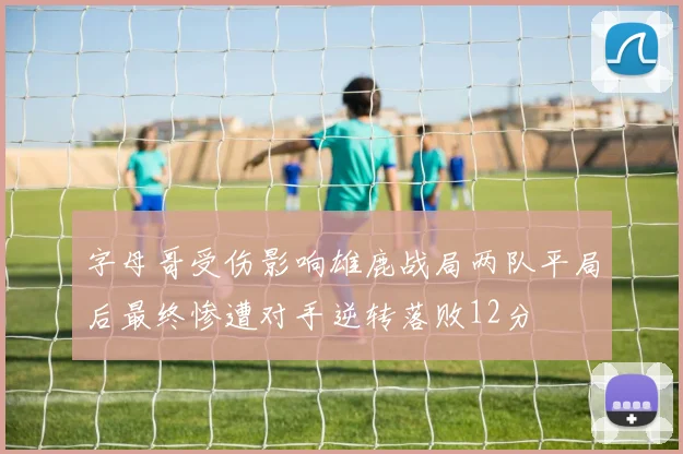 字母哥受伤影响雄鹿战局两队平局后最终惨遭对手逆转落败12分