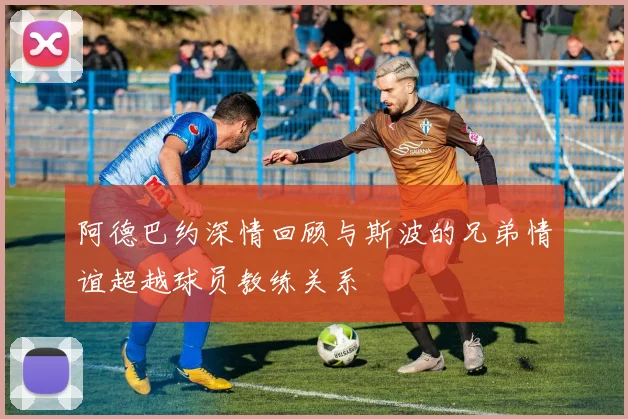 阿德巴约深情回顾与斯波的兄弟情谊超越球员教练关系