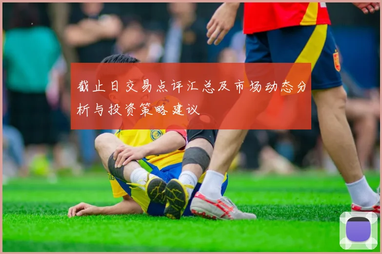 截止日交易点评汇总及市场动态分析与投资策略建议