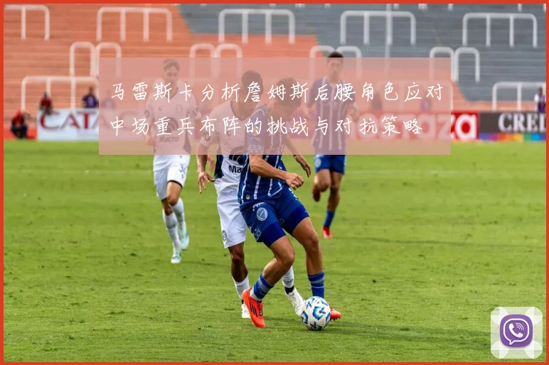 马雷斯卡分析詹姆斯后腰角色应对中场重兵布阵的挑战与对抗策略