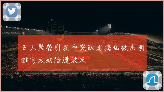 五人聚餐引发冲突狄龙捣乱被杰明推飞太奶险遭波及