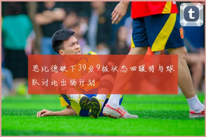 恩比德砍下39分9板状态回暖将与球队讨论出场计划