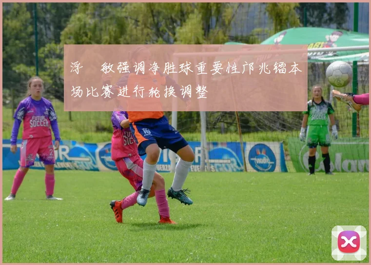 浮嶋敏强调净胜球重要性邝兆镭本场比赛进行轮换调整