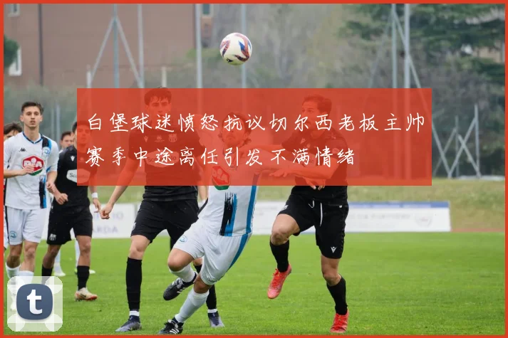 白堡球迷愤怒抗议切尔西老板主帅赛季中途离任引发不满情绪