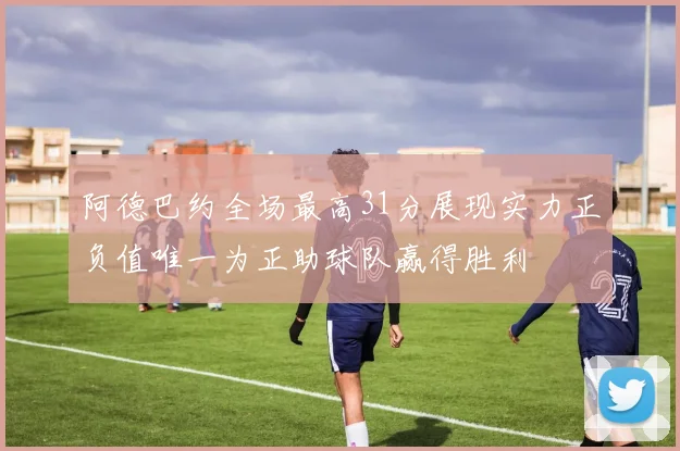 阿德巴约全场最高31分展现实力正负值唯一为正助球队赢得胜利