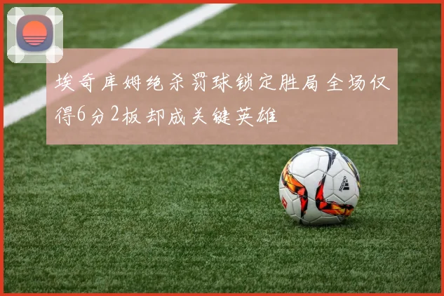 埃奇库姆绝杀罚球锁定胜局全场仅得6分2板却成关键英雄