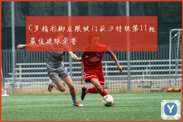 C罗精彩脚后跟破门获沙特联第11轮最佳进球荣誉