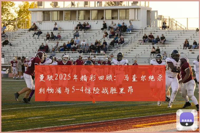 曼联2025年精彩回顾：马奎尔绝杀利物浦与5-4惊险战胜里昂