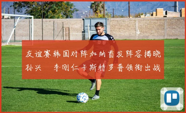友谊赛韩国对阵加纳首发阵容揭晓孙兴慜李刚仁卡斯特罗普领衔出战