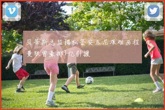 贝蒂斯总监揭秘签安东尼艰难历程曼联曾豪掷1亿引援