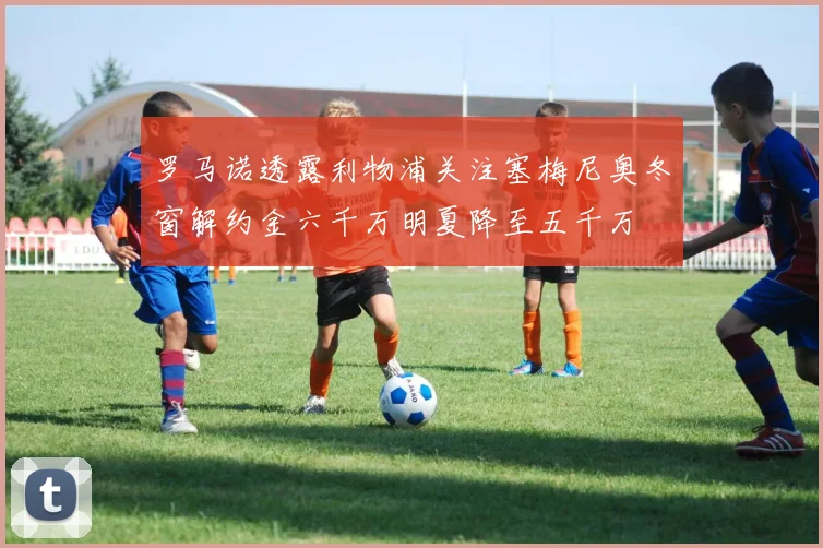 罗马诺透露利物浦关注塞梅尼奥冬窗解约金六千万明夏降至五千万