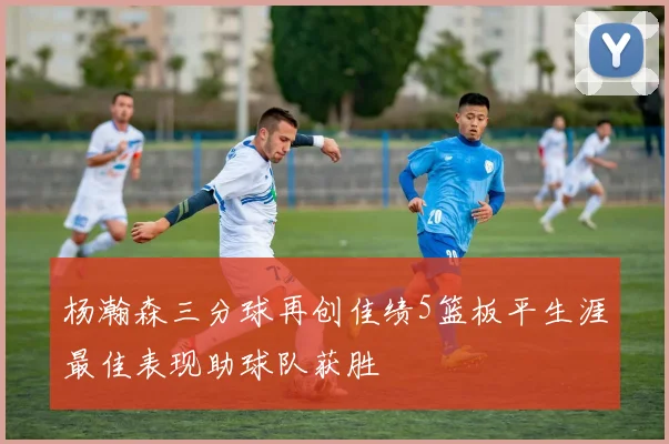杨瀚森三分球再创佳绩5篮板平生涯最佳表现助球队获胜