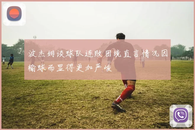 波杰姆谈球队连败困境直言情况因输球而显得更加严峻