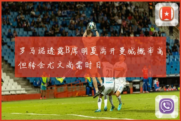 罗马诺透露B席明夏离开曼城概率高但转会尤文尚需时日