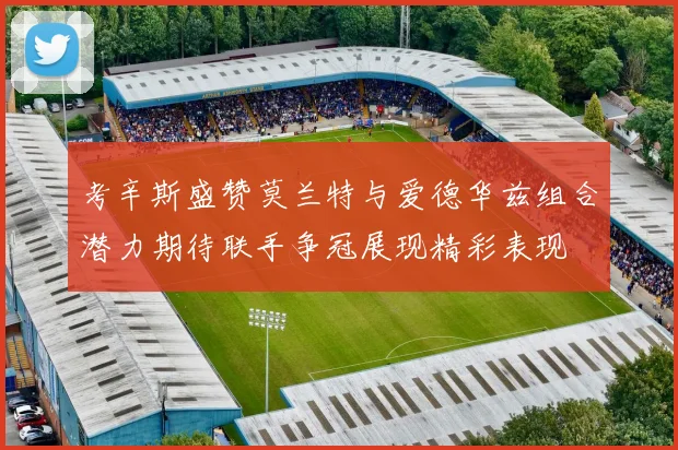 考辛斯盛赞莫兰特与爱德华兹组合潜力期待联手争冠展现精彩表现