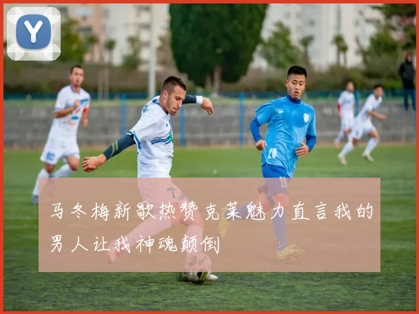 马冬梅新歌热赞克莱魅力直言我的男人让我神魂颠倒