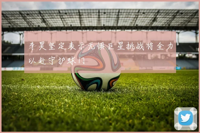 李昊坚定表示无惧巨星挑战将全力以赴守护球门
