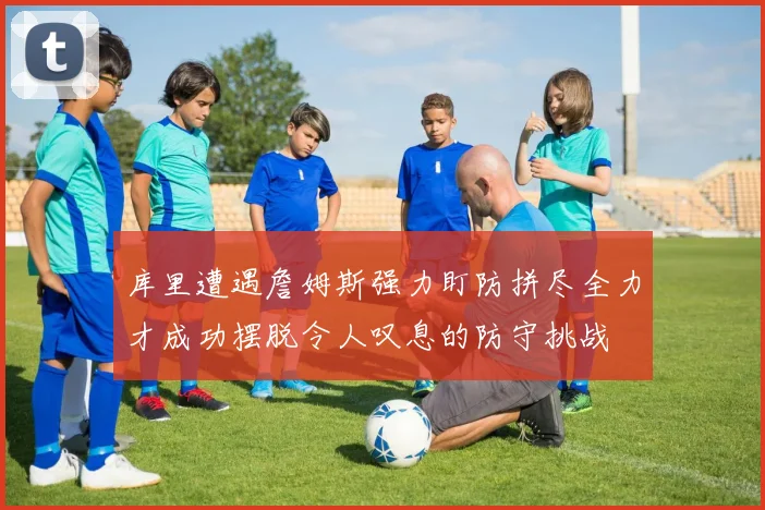 库里遭遇詹姆斯强力盯防拼尽全力才成功摆脱令人叹息的防守挑战