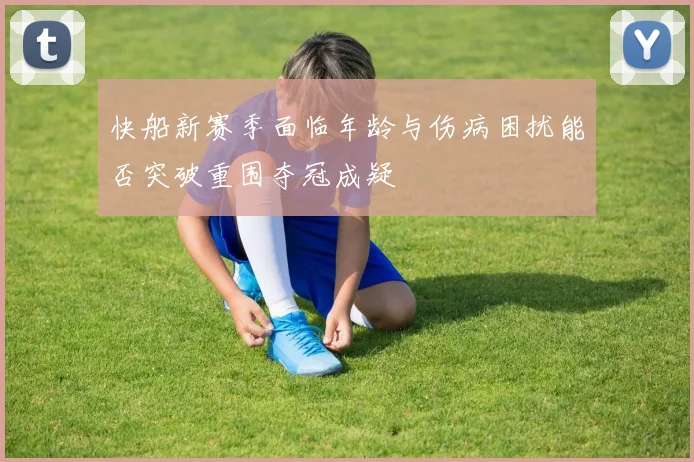 快船新赛季面临年龄与伤病困扰能否突破重围夺冠成疑