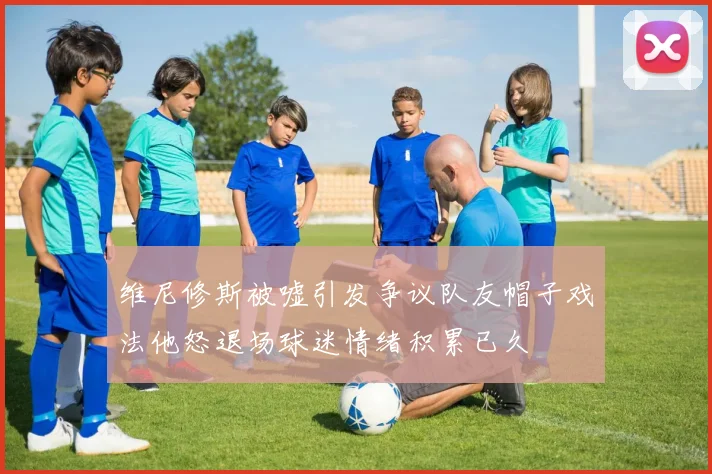 维尼修斯被嘘引发争议队友帽子戏法他怒退场球迷情绪积累已久