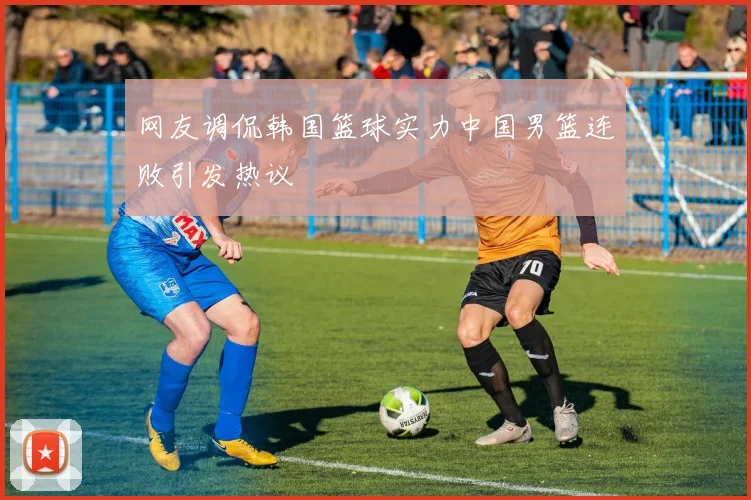 网友调侃韩国篮球实力中国男篮连败引发热议