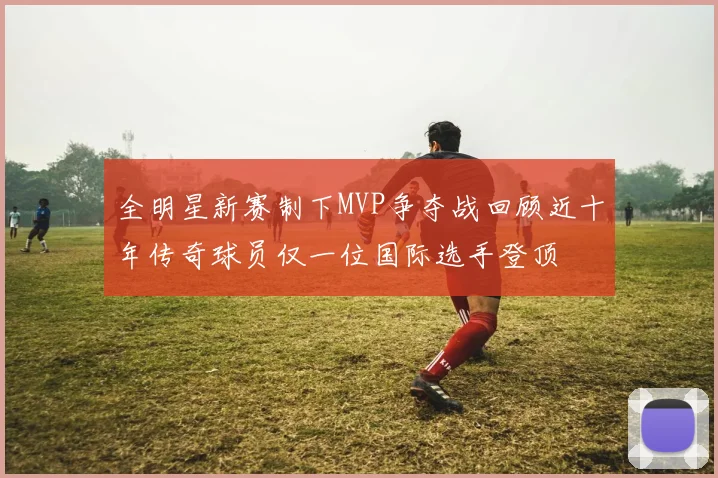 全明星新赛制下MVP争夺战回顾近十年传奇球员仅一位国际选手登顶